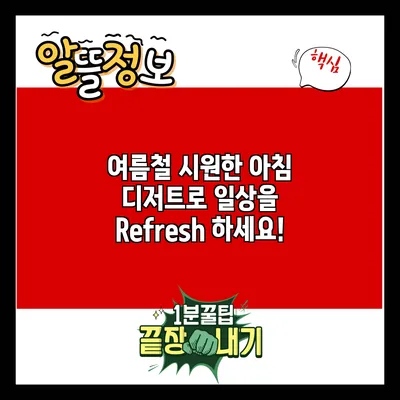 여름철 시원한 아침 디저트로 일상을 Refresh 하세요!